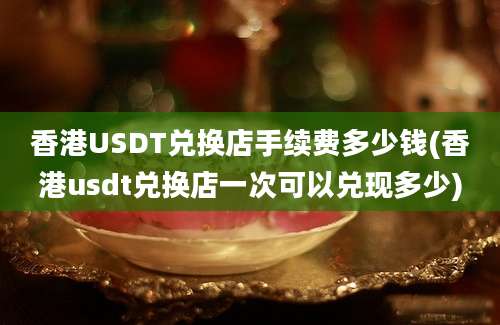 香港USDT兑换店手续费多少钱(香港usdt兑换店一次可以兑现多少)