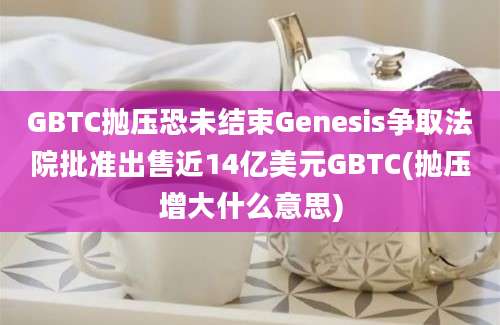 GBTC抛压恐未结束Genesis争取法院批准出售近14亿美元GBTC(抛压增大什么意思)