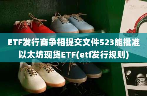 ETF发行商争相提交文件523能批准以太坊现货ETF(etf发行规则)