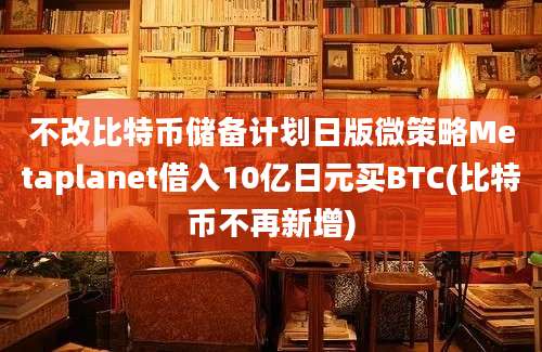 不改比特币储备计划日版微策略Metaplanet借入10亿日元买BTC(比特币不再新增)