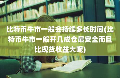 比特币牛市一般会持续多长时间(比特币牛市一般开几成仓最安全而且比现货收益大呢)