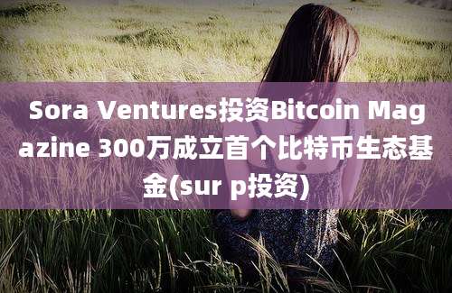 Sora Ventures投资Bitcoin Magazine 300万成立首个比特币生态基金(sur p投资)