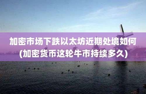 加密市场下跌以太坊近期处境如何(加密货币这轮牛市持续多久)