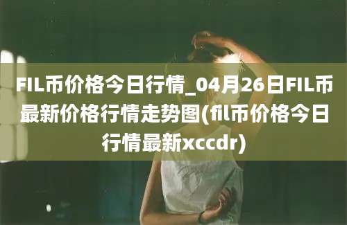 FIL币价格今日行情_04月26日FIL币最新价格行情走势图(fil币价格今日行情最新xccdr)