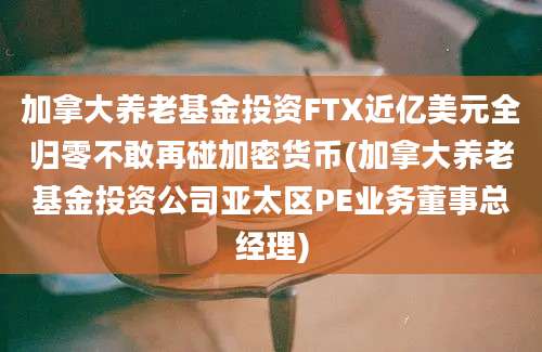 加拿大养老基金投资FTX近亿美元全归零不敢再碰加密货币(加拿大养老基金投资公司亚太区PE业务董事总经理)