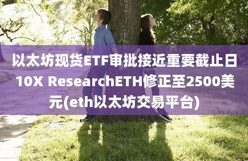 以太坊现货ETF审批接近重要截止日10X ResearchETH修正至2500美元(eth以太坊交易平台)