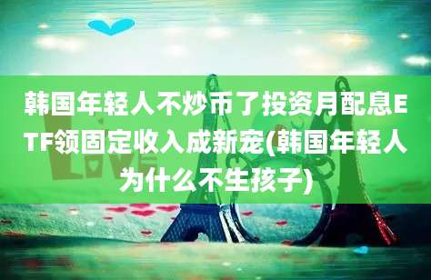 韩国年轻人不炒币了投资月配息ETF领固定收入成新宠(韩国年轻人为什么不生孩子)