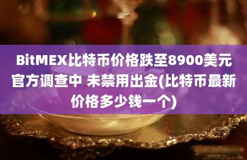 BitMEX比特币价格跌至8900美元官方调查中 未禁用出金(比特币最新价格多少钱一个)