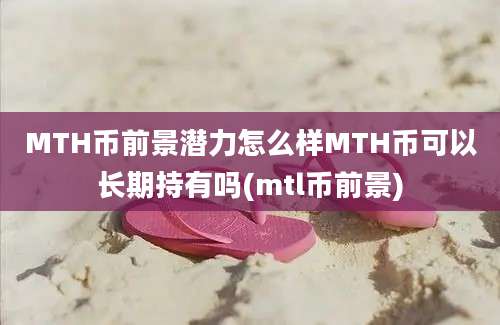 MTH币前景潜力怎么样MTH币可以长期持有吗(mtl币前景)