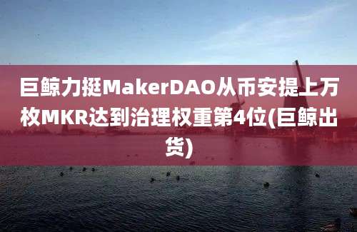 巨鲸力挺MakerDAO从币安提上万枚MKR达到治理权重第4位(巨鲸出货)