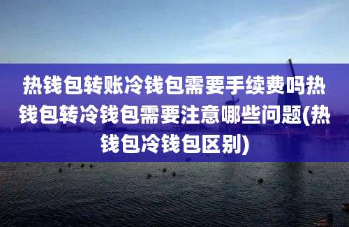 热钱包转账冷钱包需要手续费吗热钱包转冷钱包需要注意哪些问题(热钱包冷钱包区别)