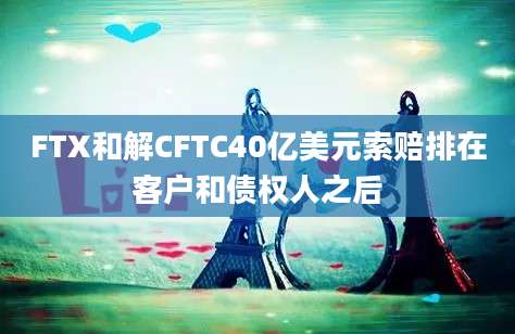 FTX和解CFTC40亿美元索赔排在客户和债权人之后