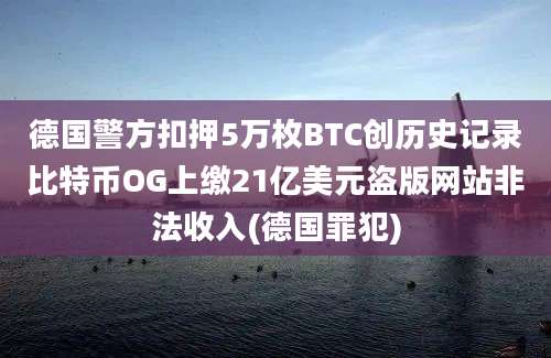 德国警方扣押5万枚BTC创历史记录比特币OG上缴21亿美元盗版网站非法收入(德国罪犯)