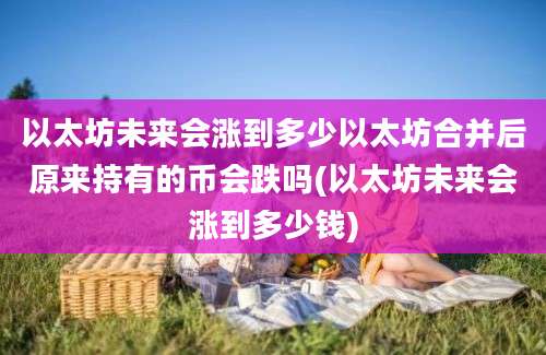 以太坊未来会涨到多少以太坊合并后原来持有的币会跌吗(以太坊未来会涨到多少钱)