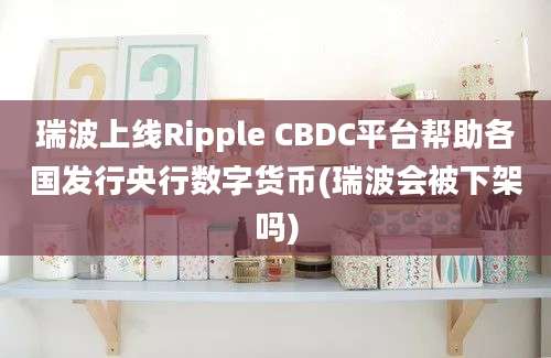 瑞波上线Ripple CBDC平台帮助各国发行央行数字货币(瑞波会被下架吗)