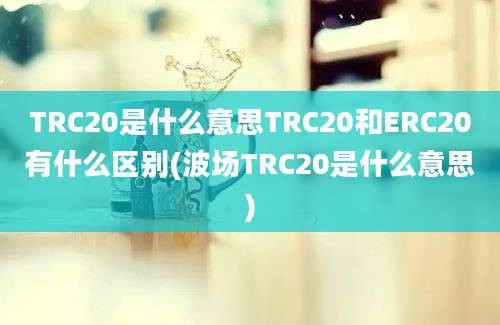 TRC20是什么意思TRC20和ERC20有什么区别(波场TRC20是什么意思)