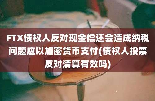 FTX债权人反对现金偿还会造成纳税问题应以加密货币支付(债权人投票反对清算有效吗)