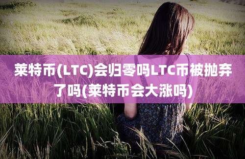 莱特币(LTC)会归零吗LTC币被抛弃了吗(莱特币会大涨吗)