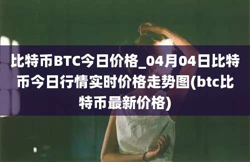 比特币BTC今日价格_04月04日比特币今日行情实时价格走势图(btc比特币最新价格)