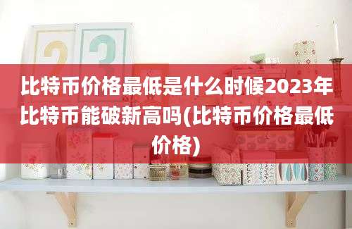 比特币价格最低是什么时候2023年比特币能破新高吗(比特币价格最低价格)