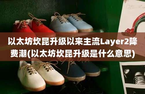 以太坊坎昆升级以来主流Layer2降费潮(以太坊坎昆升级是什么意思)