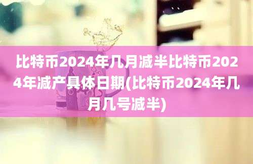 比特币2024年几月减半比特币2024年减产具体日期(比特币2024年几月几号减半)