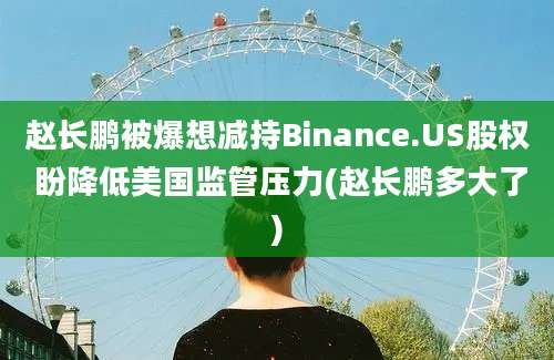 赵长鹏被爆想减持Binance.US股权 盼降低美国监管压力(赵长鹏多大了)