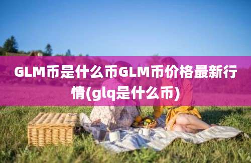 GLM币是什么币GLM币价格最新行情(glq是什么币)