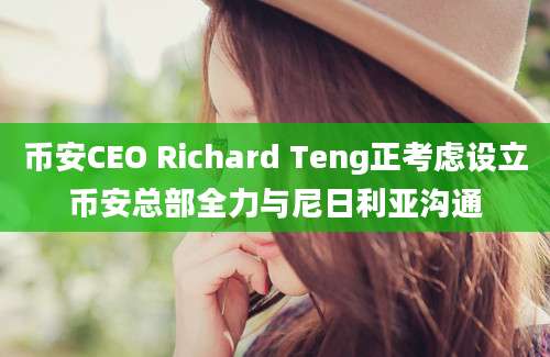 币安CEO Richard Teng正考虑设立币安总部全力与尼日利亚沟通