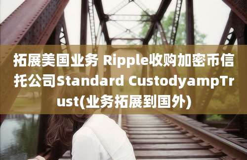 拓展美国业务 Ripple收购加密币信托公司Standard CustodyampTrust(业务拓展到国外)