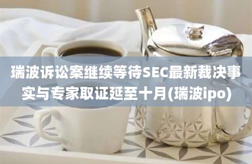 瑞波诉讼案继续等待SEC最新裁决事实与专家取证延至十月(瑞波ipo)