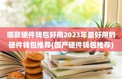 哪款硬件钱包好用2023年最好用的硬件钱包推荐(国产硬件钱包推荐)