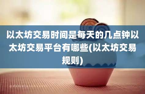 以太坊交易时间是每天的几点钟以太坊交易平台有哪些(以太坊交易规则)