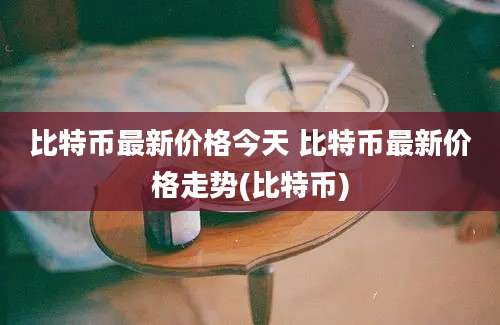 比特币最新价格今天 比特币最新价格走势(比特币)