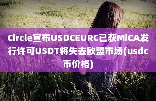 Circle宣布USDCEURC已获MiCA发行许可USDT将失去欧盟市场(usdc币价格)