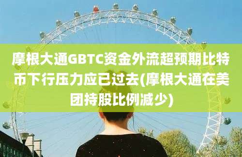 摩根大通GBTC资金外流超预期比特币下行压力应已过去(摩根大通在美团持股比例减少)