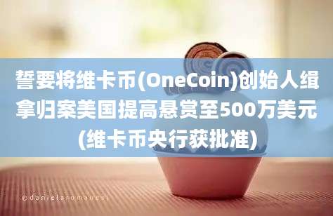 誓要将维卡币(OneCoin)创始人缉拿归案美国提高悬赏至500万美元(维卡币央行获批准)