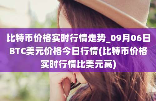 比特币价格实时行情走势_09月06日BTC美元价格今日行情(比特币价格实时行情比美元高)