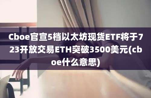 Cboe官宣5档以太坊现货ETF将于723开放交易ETH突破3500美元(cboe什么意思)