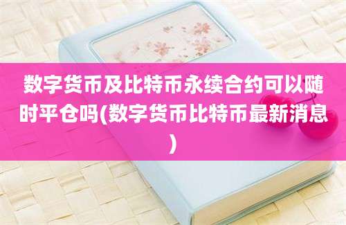 数字货币及比特币永续合约可以随时平仓吗(数字货币比特币最新消息)