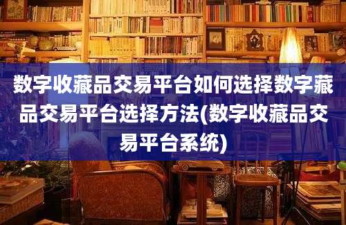 数字收藏品交易平台如何选择数字藏品交易平台选择方法(数字收藏品交易平台系统)