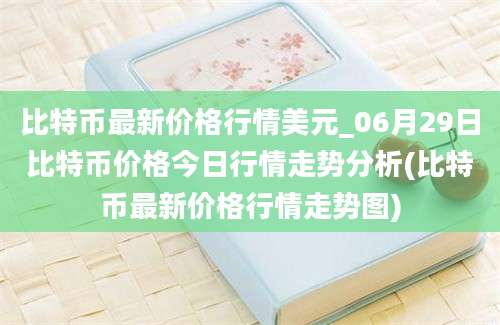 比特币最新价格行情美元_06月29日比特币价格今日行情走势分析(比特币最新价格行情走势图)