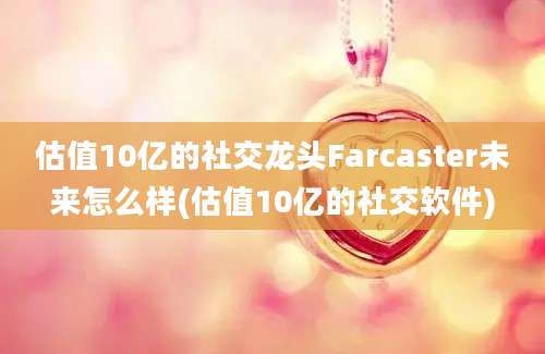 估值10亿的社交龙头Farcaster未来怎么样(估值10亿的社交软件)