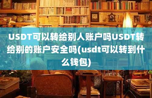 USDT可以转给别人账户吗USDT转给别的账户安全吗(usdt可以转到什么钱包)