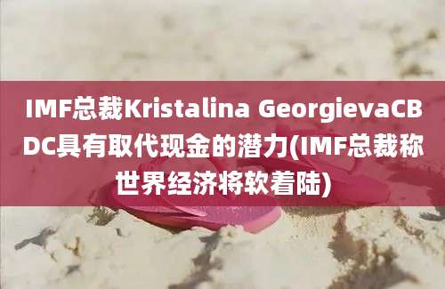 IMF总裁Kristalina GeorgievaCBDC具有取代现金的潜力(IMF总裁称世界经济将软着陆)