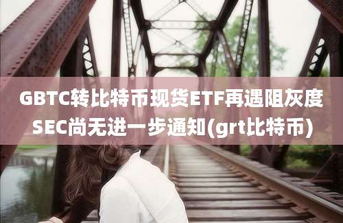 GBTC转比特币现货ETF再遇阻灰度SEC尚无进一步通知(grt比特币)