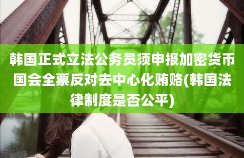 韩国正式立法公务员须申报加密货币国会全票反对去中心化贿赂(韩国法律制度是否公平)