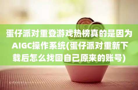 蛋仔派对重登游戏热榜真的是因为 AIGC操作系统(蛋仔派对重新下载后怎么找回自己原来的账号)