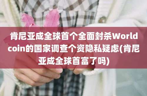 肯尼亚成全球首个全面封杀Worldcoin的国家调查个资隐私疑虑(肯尼亚成全球首富了吗)