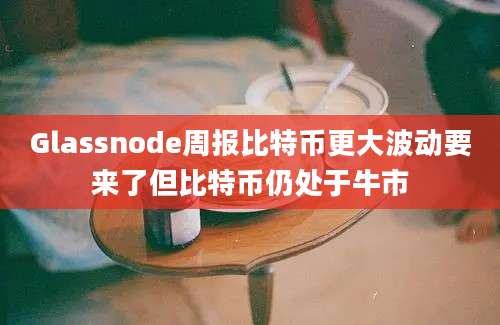 Glassnode周报比特币更大波动要来了但比特币仍处于牛市